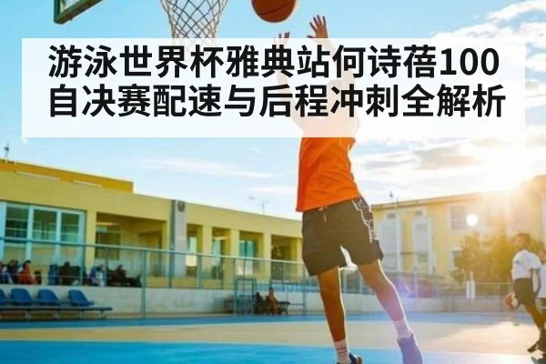 游泳世界杯雅典站何诗蓓100自决赛配速与后程冲刺全解析